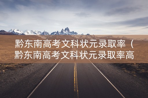 黔东南高考文科状元录取率(黔东南高考文科状元录取率高吗) 黔东南高考文科状元录取率(黔东南高考文科状元录取率高吗)