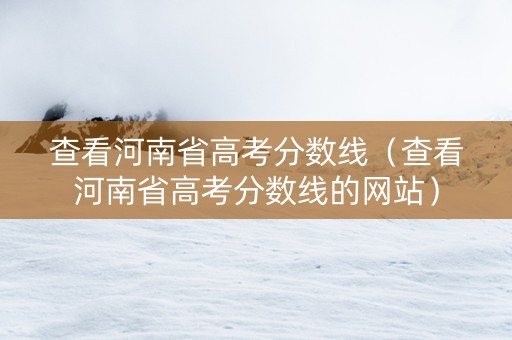 查看河南省高考分数线(查看河南省高考分数线的网站) 查看河南省高考分数线(查看河南省高考分数线的网站)