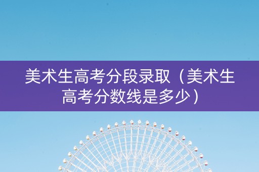 美术生高考分段录取（美术生高考分数线是多少）