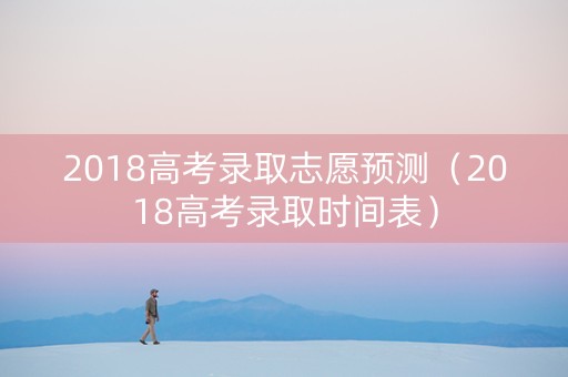 2018高考录取志愿预测(2018高考录取时间表) 2018高考录取志愿预测(2018高考录取时间表)