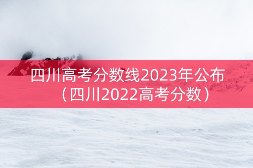 四川高考分数线2023年公布(四川2022高考分数) 四川高考分数线2023年公布(四川2022高考分数)