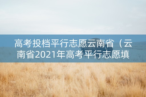 高考投档平行志愿云南省(云南省2021年高考平行志愿填报解读) 高考投档平行志愿云南省(云南省2021年高考平行志愿填报解读)