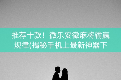 推荐十款！微乐安徽麻将输赢规律(揭秘手机上最新神器下载)