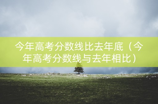 今年高考分数线比去年底（今年高考分数线与去年相比）