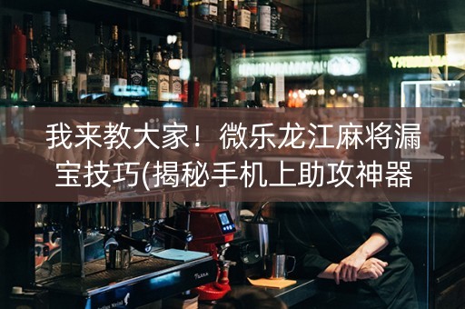 我来教大家！微乐龙江麻将漏宝技巧(揭秘手机上助攻神器)