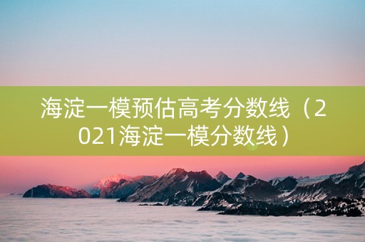 海淀一模预估高考分数线（2021海淀一模分数线）