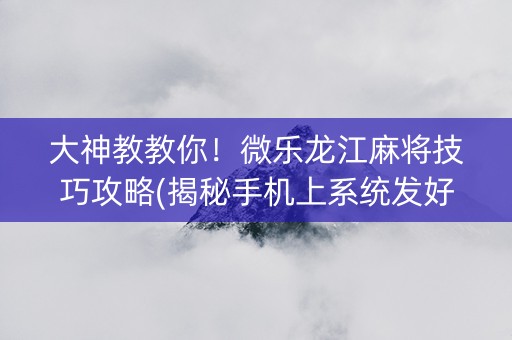大神教教你！微乐龙江麻将技巧攻略(揭秘手机上系统发好牌)