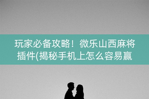 玩家必备攻略！微乐山西麻将插件(揭秘手机上怎么容易赢)