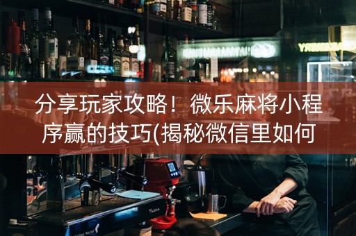 分享玩家攻略！微乐麻将小程序赢的技巧(揭秘微信里如何让牌变好)