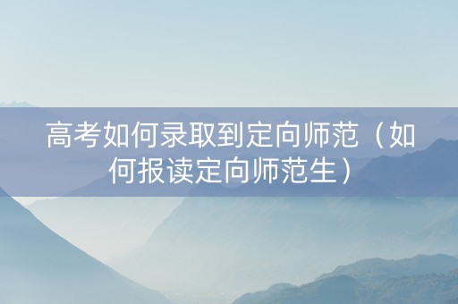 高考如何录取到定向师范（如何报读定向师范生）