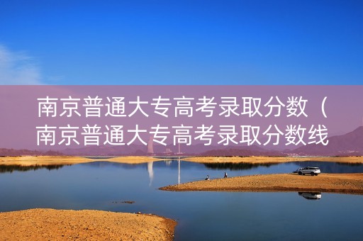 南京普通大专高考录取分数（南京普通大专高考录取分数线多少）