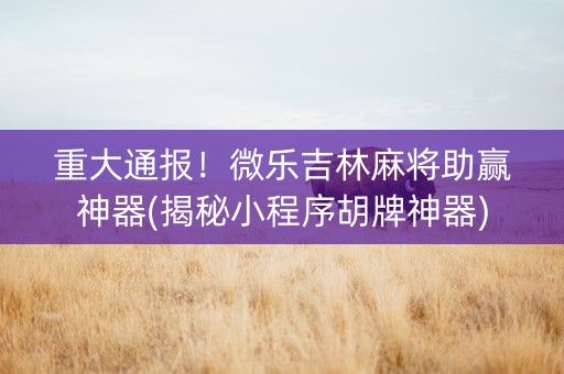 重大通报！微乐吉林麻将助赢神器(揭秘小程序胡牌神器)