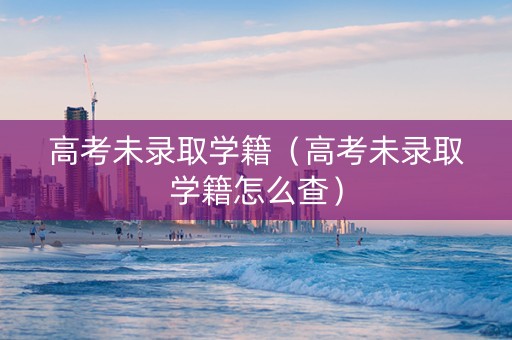 高考未录取学籍（高考未录取学籍怎么查）