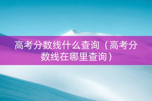 高考分数线什么查询（高考分数线在哪里查询）
