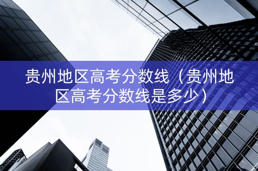 贵州地区高考分数线（贵州地区高考分数线是多少）