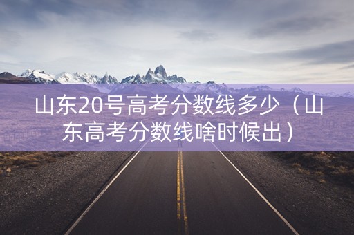 山东20号高考分数线多少（山东高考分数线啥时候出）