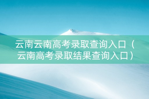 云南云南高考录取查询入口（云南高考录取结果查询入口）