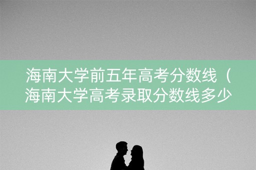海南大学前五年高考分数线（海南大学高考录取分数线多少2020）