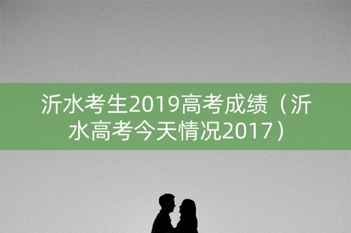 沂水考生2019高考成绩（沂水高考今天情况2017）