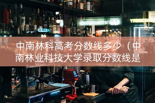 中南林科高考分数线多少（中南林业科技大学录取分数线是多少）