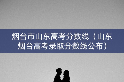 烟台市山东高考分数线（山东烟台高考录取分数线公布）