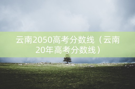云南2050高考分数线（云南20年高考分数线）