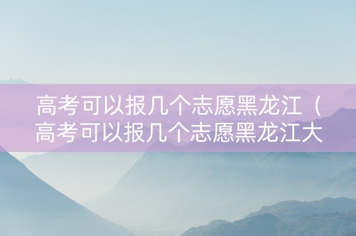 高考可以报几个志愿黑龙江（高考可以报几个志愿黑龙江大学）