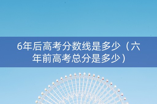 6年后高考分数线是多少（六年前高考总分是多少）