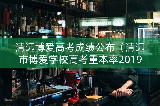 清远博爱高考成绩公布（清远市博爱学校高考重本率2019）