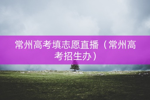 常州高考填志愿直播（常州高考招生办）