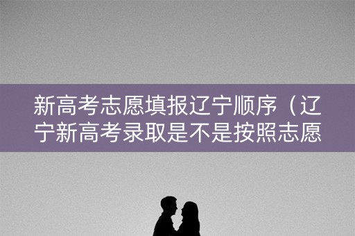 新高考志愿填报辽宁顺序（辽宁新高考录取是不是按照志愿顺序进行的）