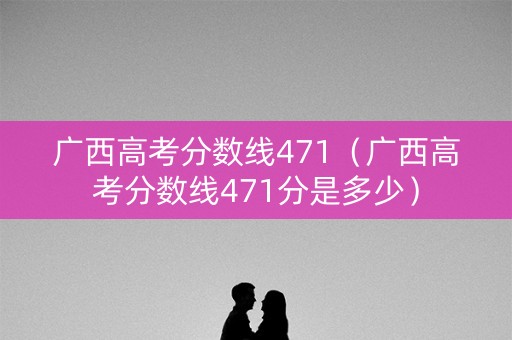 广西高考分数线471（广西高考分数线471分是多少）