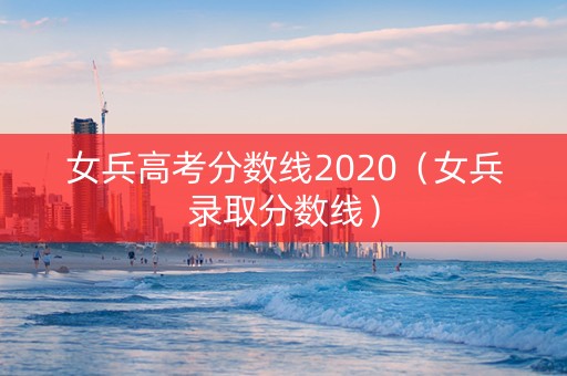 女兵高考分数线2020（女兵录取分数线）
