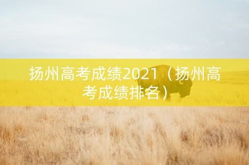 扬州高考成绩2021（扬州高考成绩排名）