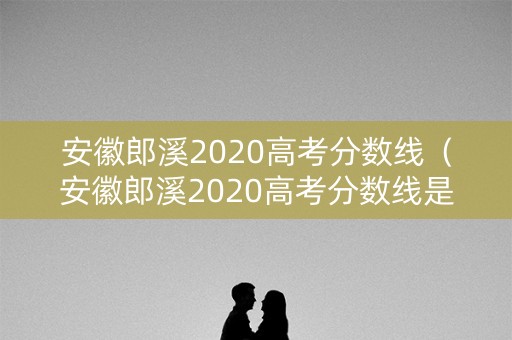 安徽郎溪2020高考分数线（安徽郎溪2020高考分数线是多少）
