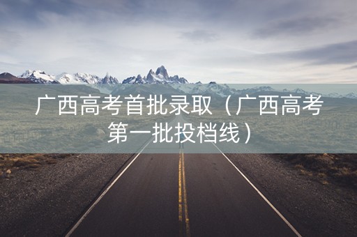 广西高考首批录取（广西高考第一批投档线）