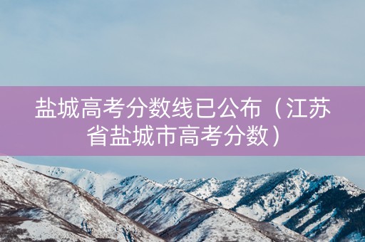盐城高考分数线已公布（江苏省盐城市高考分数）