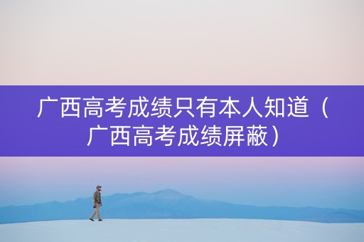 广西高考成绩只有本人知道（广西高考成绩屏蔽）