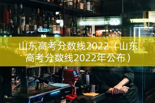 山东高考分数线2022（山东高考分数线2022年公布）