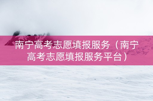 南宁高考志愿填报服务（南宁高考志愿填报服务平台）