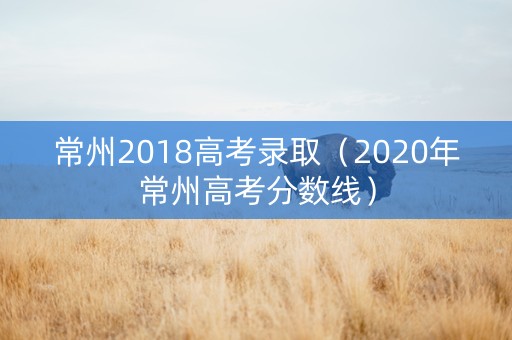 常州2018高考录取（2020年常州高考分数线）