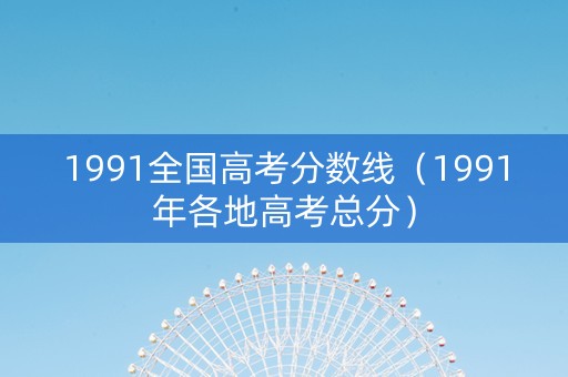 1991全国高考分数线（1991年各地高考总分）
