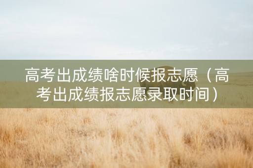 高考出成绩啥时候报志愿（高考出成绩报志愿录取时间）