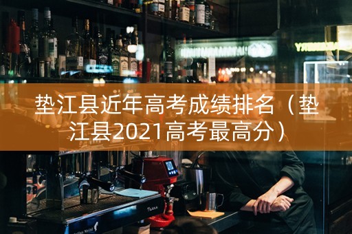 垫江县近年高考成绩排名（垫江县2021高考最高分）