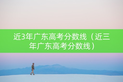 近3年广东高考分数线（近三年广东高考分数线）