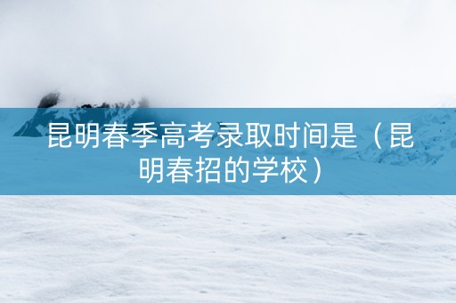 昆明春季高考录取时间是（昆明春招的学校）