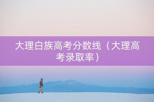 大理白族高考分数线（大理高考录取率）