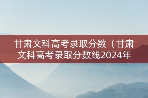 甘肃文科高考录取分数（甘肃文科高考录取分数线2024年）