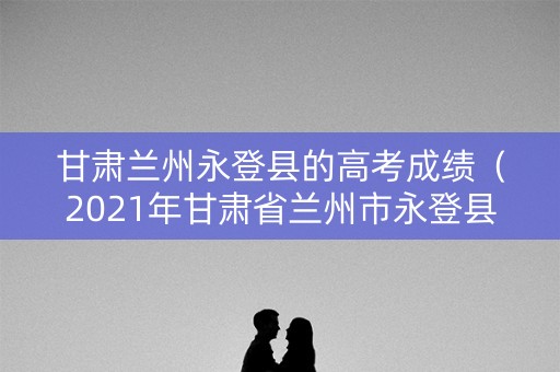 甘肃兰州永登县的高考成绩（2021年甘肃省兰州市永登县中考成绩）