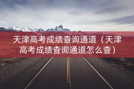 天津高考成绩查询通道（天津高考成绩查询通道怎么查）